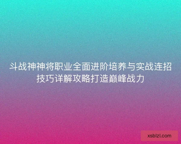 斗战神神将职业全面进阶培养与实战连招技巧详解攻略打造巅峰战力 斗战神神将职业全面进阶培养与实战连招技巧详解攻略打造巅峰战力