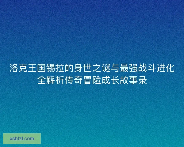 洛克王国锡拉的身世之谜与最强战斗进化全解析传奇冒险成长故事录