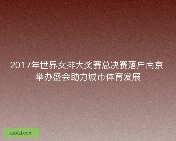 2017年世界女排大奖赛总决赛落户南京 举办盛会助力城市体育发展 2017年世界女排大奖赛总决赛落户南京 举办盛会助力城市体育发展