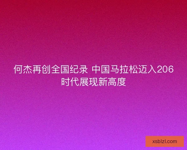 何杰再创全国纪录 中国马拉松迈入206时代展现新高度 何杰再创全国纪录 中国马拉松迈入206时代展现新高度