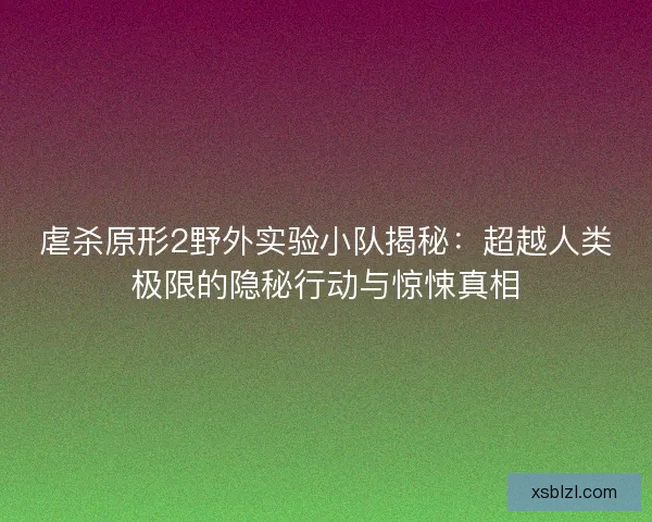 虐杀原形2野外实验小队揭秘：超越人类极限的隐秘行动与惊悚真相