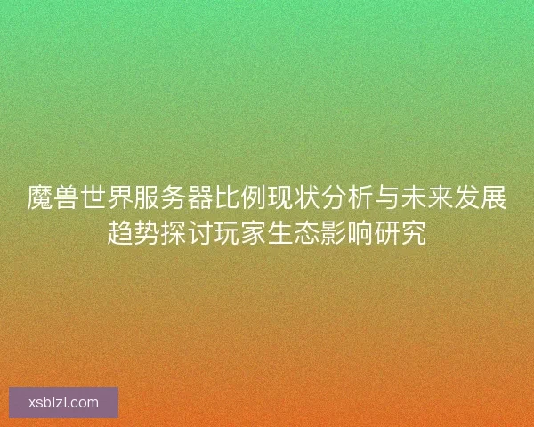 魔兽世界服务器比例现状分析与未来发展趋势探讨玩家生态影响研究 魔兽世界服务器比例现状分析与未来发展趋势探讨玩家生态影响研究