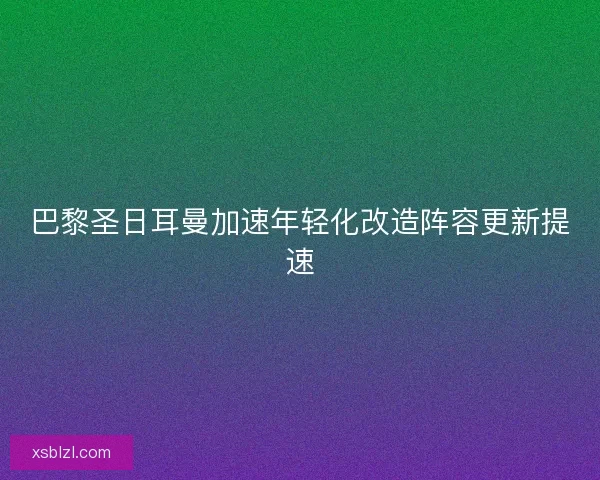 巴黎圣日耳曼加速年轻化改造阵容更新提速