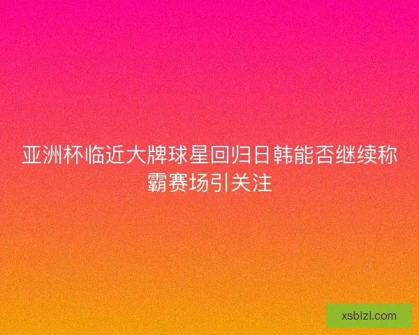 亚洲杯临近大牌球星回归日韩能否继续称霸赛场引关注