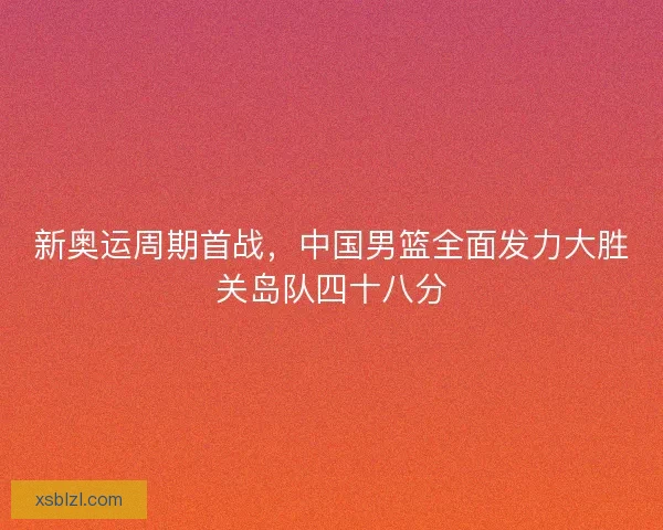 新奥运周期首战，中国男篮全面发力大胜关岛队四十八分