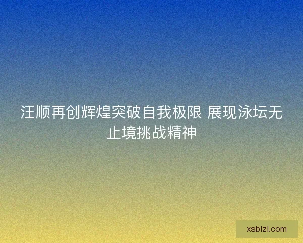 汪顺再创辉煌突破自我极限 展现泳坛无止境挑战精神