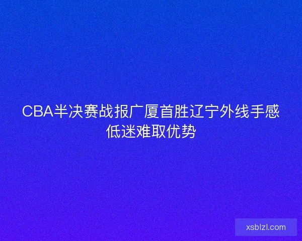 CBA半决赛战报广厦首胜辽宁外线手感低迷难取优势 CBA半决赛战报广厦首胜辽宁外线手感低迷难取优势