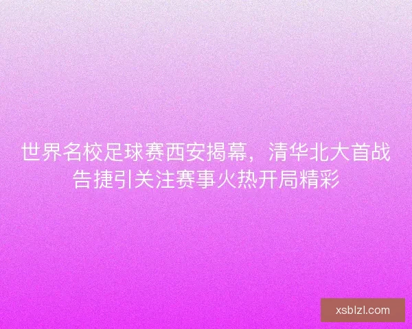 世界名校足球赛西安揭幕，清华北大首战告捷引关注赛事火热开局精彩