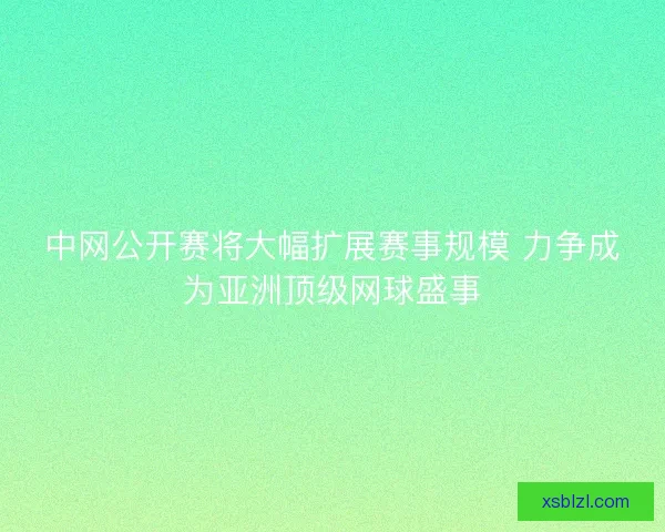 中网公开赛将大幅扩展赛事规模 力争成为亚洲顶级网球盛事 中网公开赛将大幅扩展赛事规模 力争成为亚洲顶级网球盛事