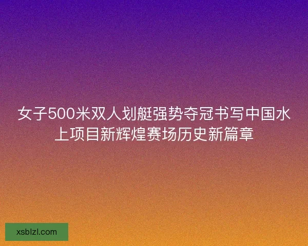 女子500米双人划艇强势夺冠书写中国水上项目新辉煌赛场历史新篇章