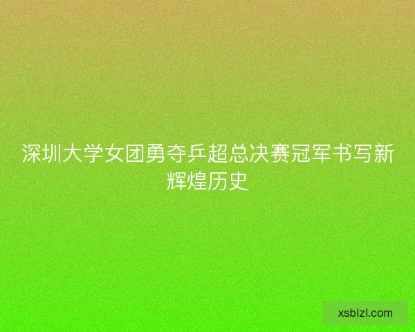 深圳大学女团勇夺乒超总决赛冠军书写新辉煌历史