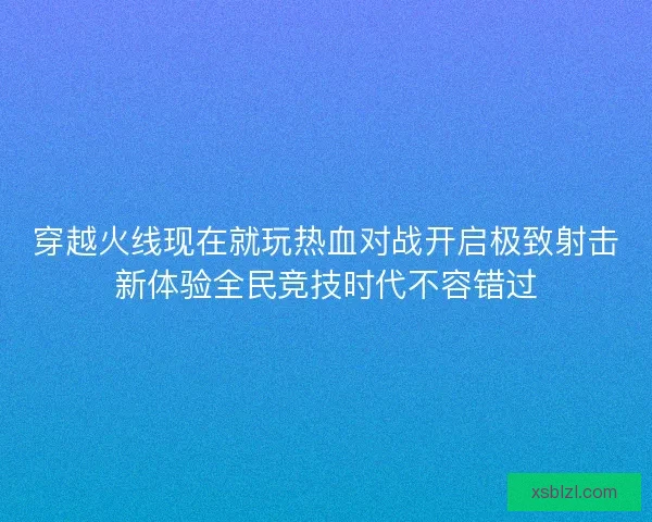 穿越火线现在就玩热血对战开启极致射击新体验全民竞技时代不容错过