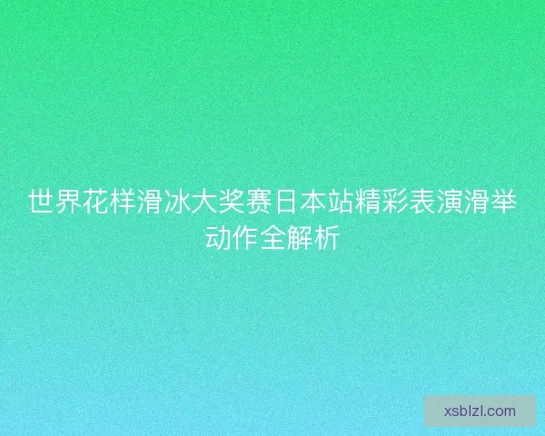 世界花样滑冰大奖赛日本站精彩表演滑举动作全解析