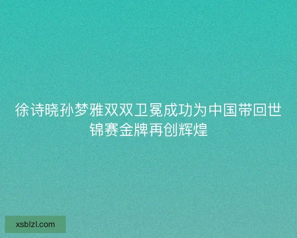 徐诗晓孙梦雅双双卫冕成功为中国带回世锦赛金牌再创辉煌