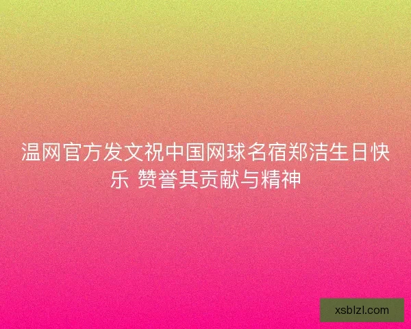 温网官方发文祝中国网球名宿郑洁生日快乐 赞誉其贡献与精神