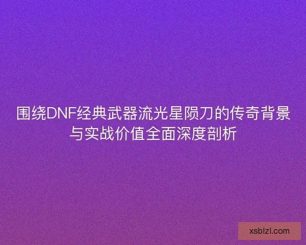 围绕DNF经典武器流光星陨刀的传奇背景与实战价值全面深度剖析