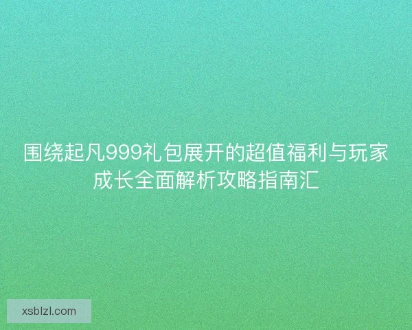 围绕起凡999礼包展开的超值福利与玩家成长全面解析攻略指南汇