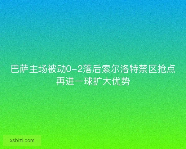 巴萨主场被动0-2落后索尔洛特禁区抢点再进一球扩大优势 巴萨主场被动0-2落后索尔洛特禁区抢点再进一球扩大优势