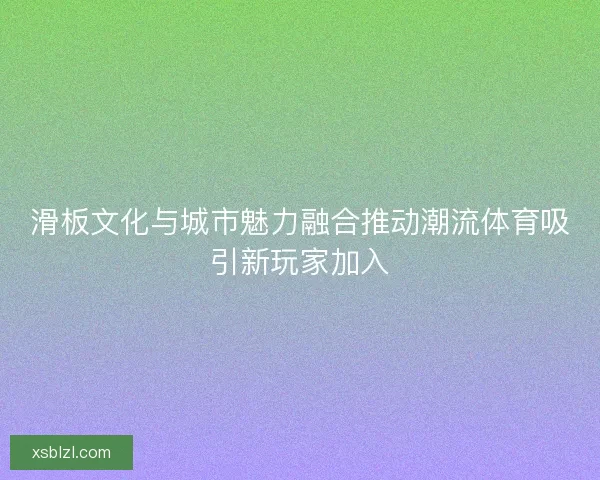 滑板文化与城市魅力融合推动潮流体育吸引新玩家加入 滑板文化与城市魅力融合推动潮流体育吸引新玩家加入