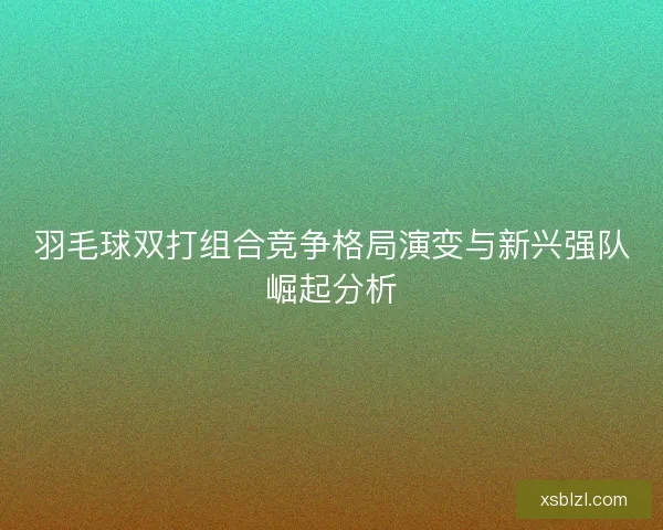 羽毛球双打组合竞争格局演变与新兴强队崛起分析