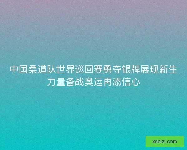 中国柔道队世界巡回赛勇夺银牌展现新生力量备战奥运再添信心 中国柔道队世界巡回赛勇夺银牌展现新生力量备战奥运再添信心
