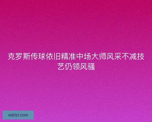 克罗斯传球依旧精准中场大师风采不减技艺仍领风骚 克罗斯传球依旧精准中场大师风采不减技艺仍领风骚