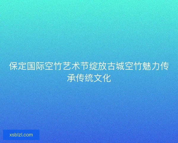 保定国际空竹艺术节绽放古城空竹魅力传承传统文化