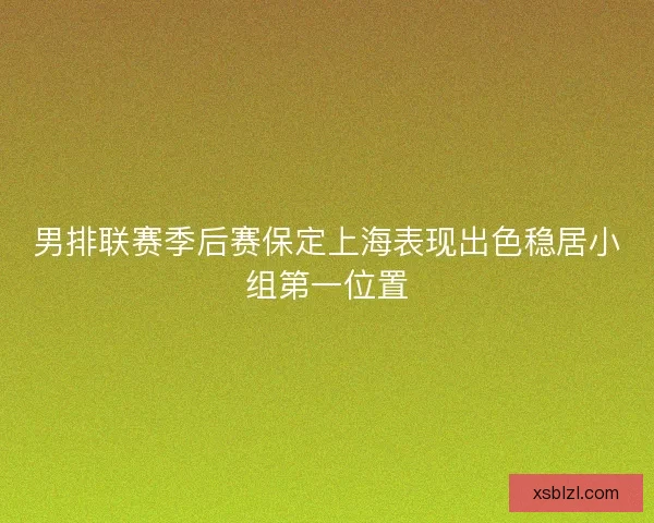 男排联赛季后赛保定上海表现出色稳居小组第一位置 男排联赛季后赛保定上海表现出色稳居小组第一位置