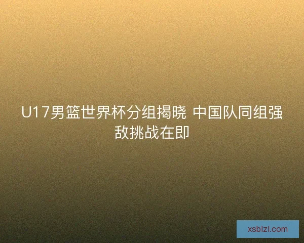 U17男篮世界杯分组揭晓 中国队同组强敌挑战在即 U17男篮世界杯分组揭晓 中国队同组强敌挑战在即