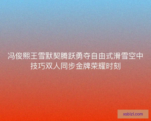 冯俊熙王雪默契腾跃勇夺自由式滑雪空中技巧双人同步金牌荣耀时刻 冯俊熙王雪默契腾跃勇夺自由式滑雪空中技巧双人同步金牌荣耀时刻