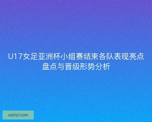 U17女足亚洲杯小组赛结束各队表现亮点盘点与晋级形势分析